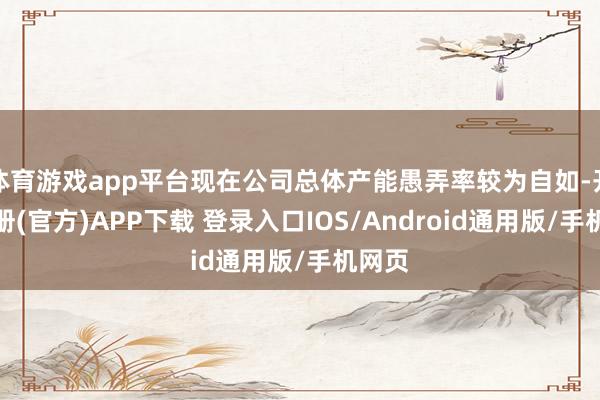 体育游戏app平台现在公司总体产能愚弄率较为自如-开云注册(官方)APP下载 登录入口IOS/Android通用版/手机网页