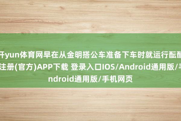 开yun体育网早在从金明搭公车准备下车时就运行酝酿了-开云注册(官方)APP下载 登录入口IOS/Android通用版/手机网页