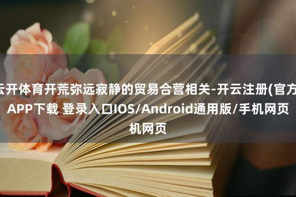 云开体育开荒弥远寂静的贸易合营相关-开云注册(官方)APP下载 登录入口IOS/Android通用版/手机网页