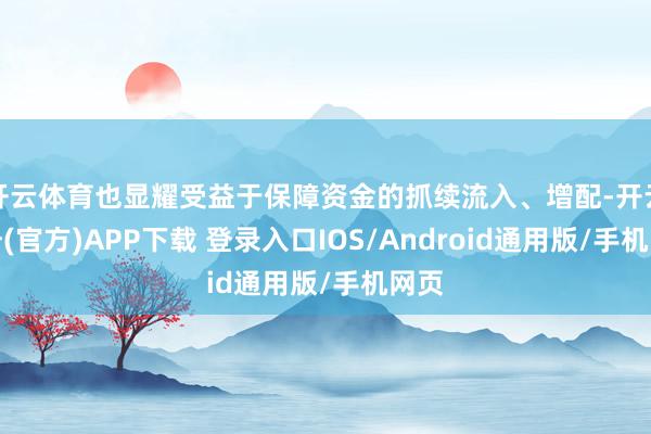 开云体育也显耀受益于保障资金的抓续流入、增配-开云注册(官方)APP下载 登录入口IOS/Android通用版/手机网页